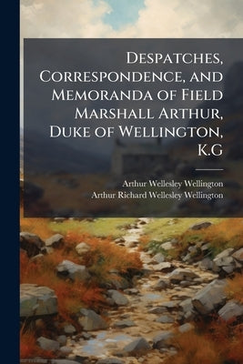 Despatches, Correspondence, and Memoranda of Field Marshall Arthur, Duke of Wellington, K.G by Wellington, Arthur Wellesley