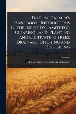 Du Pont Farmer's Handbook; Instructions in the use of Dynamite for Clearing Land, Planting and Cultivating Trees, Drainage, Ditching and Subsoiling by E I Du Pont de Nemours & Company
