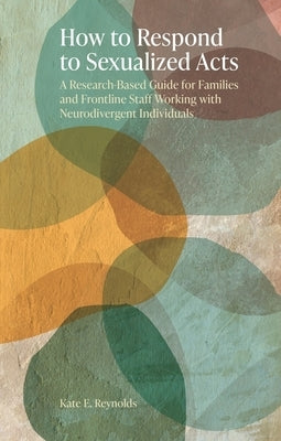How to Respond to Sexualized Acts: A Research-Based Guide for Families and Frontline Staff Working with Neurodivergent Individuals by Reynolds, Kate E.