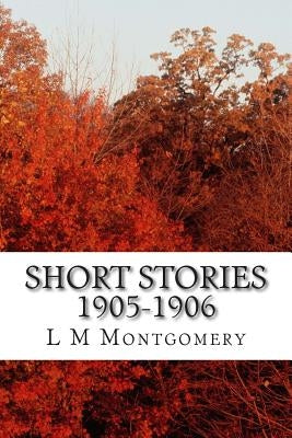 Short Stories 1905-1906: (L M Montgomery Classics Collection) by M. Montgomery, L.