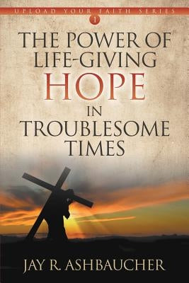The Power of Life-Giving Hope in Troublesome Times by Ashbaucher, Jay R.