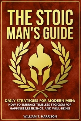 The Stoic Man's Guide: Daily Strategies for Modern Men: How to Embrace Timeless Stoicism for Happiness, Resilience, and Well-Being by Harrison, William T.