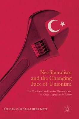 Neoliberalism and the Changing Face of Unionism: The Combined and Uneven Development of Class Capacities in Turkey by Gürcan, Efe Can