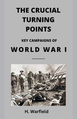The Crucial Turning Points: Key Campaigns of World War I by Warfield, H.