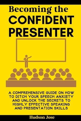 Becoming the Confident Presenter: A Comprehensive Guide on How to Ditch Your Speech Anxiety and Unlock the Secrets to Highly Effective Speaking and Pr by Jose, Hudson