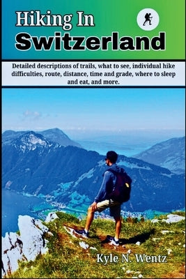 Hiking In Switzerland: Detailed descriptions of trails, what to see, individual hike difficulties, route, distance, time and grade, where to by Wentz, Kyle N.