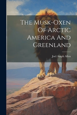 The Musk-oxen Of Arctic America And Greenland by Allen, Joel Asaph