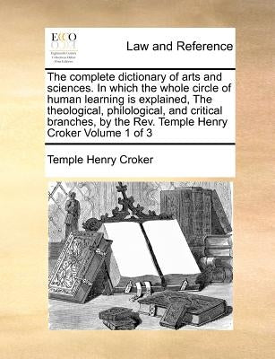 The complete dictionary of arts and sciences. In which the whole circle of human learning is explained, The theological, philological, and critical br by Croker, Temple Henry