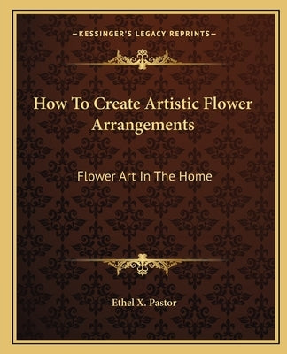 How To Create Artistic Flower Arrangements: Flower Art In The Home by Pastor, Ethel X.