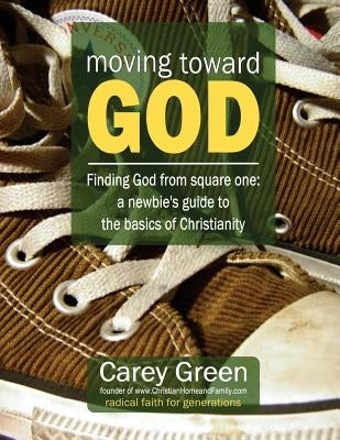 Moving Toward God - Finding God from square one: A newbie's guide to the basics of Christianity: 19 lessons for spiritual growth by Green, Carey