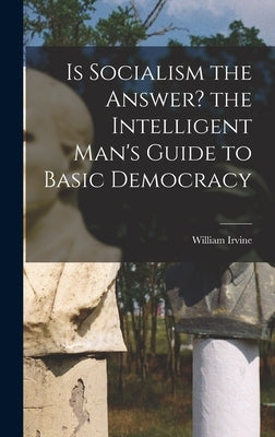 Is Socialism the Answer? the Intelligent Man's Guide to Basic Democracy by Irvine, William 1885-1962