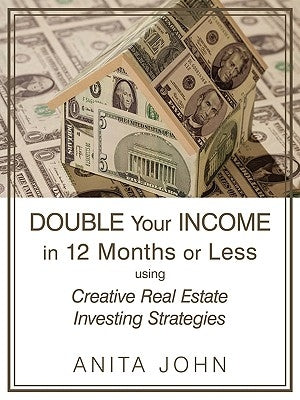 Double Your Income in 12 Months or Less: (using Creative Real Estate Investing Strategies) by Anita John