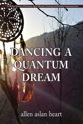 Dancing a Quantum Dream: An 80 Year Journey of Initiation, Quiet Miracles, Teaching and Shamanic Communications by Heart, Allen Aslan
