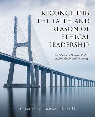 Reconciling the Faith and Reason of Ethical Leadership: An Educator's Doctoral Project, Leader's Guide, and Testimony by Thomas Edd, Charles R., III