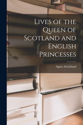 Lives of the Queen of Scotland and English Princesses by Strickland, Agnes
