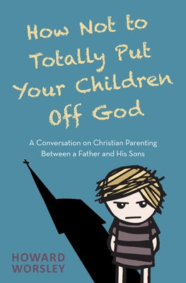 How Not to Totally Put Your Children Off God: A Conversation on Christian Parenting Between a Father and His Sons by Worsley, Howard