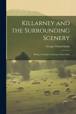 Killarney and the Surrounding Scenery: Being a Complete Itinerary of the Lakes by Smith, George Nelson
