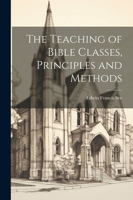 The Teaching of Bible Classes, Principles and Methods by See, Edwin Francis