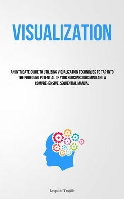Visualization: An Intricate Guide To Utilizing Visualization Techniques To Tap Into The Profound Potential Of Your Subconscious Mind by Trujillo, Leopoldo