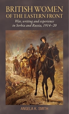 British Women of the Eastern Front: War, Writing and Experience in Serbia and Russia, 1914-20 by Smith, Angela