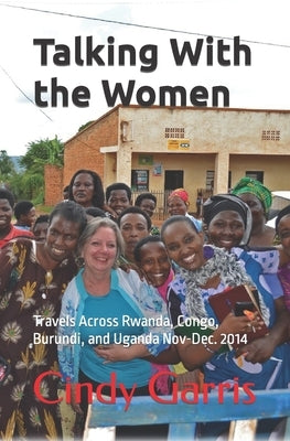 Talking With the Women: Travels Across Rwanda, Congo, Burundi, and Uganda Nov-Dec. 2014 by Garris, Cindy