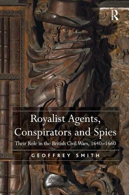 Royalist Agents, Conspirators and Spies: Their Role in the British Civil Wars, 1640-1660 by Smith, Geoffrey
