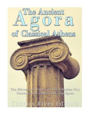 The Ancient Agora of Classical Athens: The History and Legacy of the Athenian Ci by Charles River
