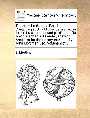 The Art of Husbandry. Part II. Containing Such Additions as Are Proper for the Husbandman and Gardiner: To Which Is Added a Kalender, Shewing What Is by Mortimer, J.