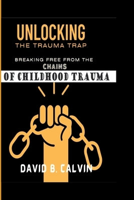 Unlocking the Trauma Trap: Breaking Free from the Chains of Childhood Trauma by B. Calvin, David
