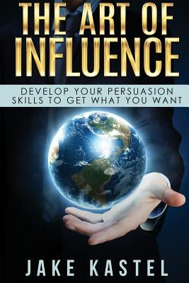The Art Of Influence: Develop Your Persuasion Skills To Get What You Want by Kastel, Jake