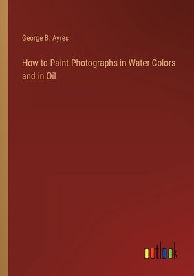 How to Paint Photographs in Water Colors and in Oil by Ayres, George B.
