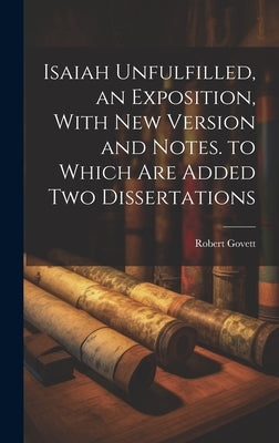 Isaiah Unfulfilled, an Exposition, With New Version and Notes. to Which Are Added Two Dissertations by Govett, Robert