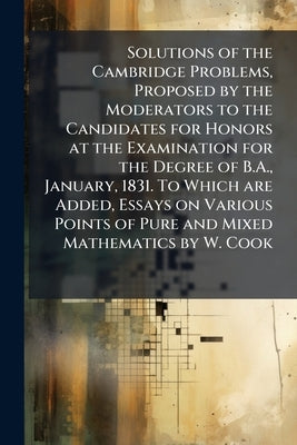 Solutions of the Cambridge Problems, Proposed by the Moderators to the Candidates for Honors at the Examination for the Degree of B.A., January, 1831. by Anonymous