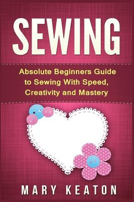 Sewing: Absolute Beginners Guide to Sewing with Speed, Creativity and Mastery by Keaton, Mary
