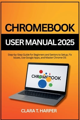 Chromebook User Manual 2025: Step-by-Step Guide for Beginners and Seniors to Setup, Fix Issues, Use Google Apps, and Master Chrome OS by Harper, Clara T.