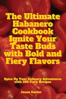 The Ultimate Habanero Cookbook Ignite Your Taste Buds with Bold and Fiery Flavors by Jason Carter