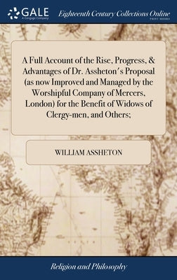 A Full Account of the Rise, Progress, & Advantages of Dr. Assheton's Proposal (as now Improved and Managed by the Worshipful Company of Mercers, Londo by Assheton, William
