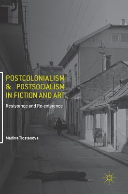 Postcolonialism and Postsocialism in Fiction and Art: Resistance and Re-Existence by Tlostanova, Madina