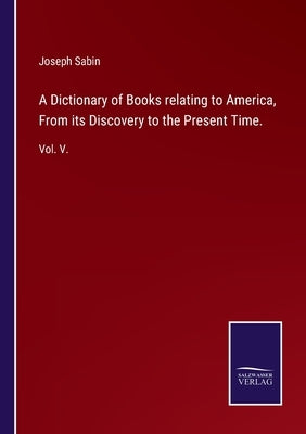 A Dictionary of Books relating to America, From its Discovery to the Present Time.: Vol. V. by Sabin, Joseph