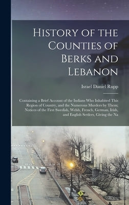 History of the Counties of Berks and Lebanon: Containing a Brief Account of the Indians Who Inhabited This Region of Country, and the Numerous Murders by Israel Daniel Rupp