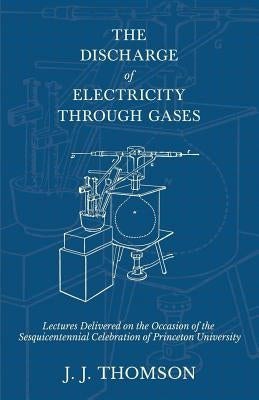 The Discharge of Electricity Through Gases - Lectures Delivered on the Occasion of the Sesquicentennial Celebration of Princeton University by Thomson, J. J.