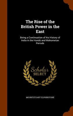 The Rise of the British Power in the East: Being a Continuation of his History of India in the Hundú and Mahometan Periods by Elphinstone, Mountstuart