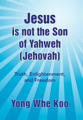 Jesus Is Not the Son of Yahweh (Jehovah): Truth, Enlightenment, and Freedom by Koo, Yong Whe