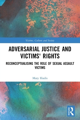 Adversarial Justice and Victims' Rights: Reconceptualising the Role of Sexual Assault Victims by Iliadis, Mary