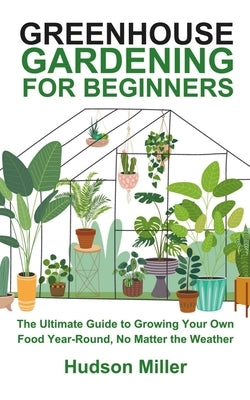 Greenhouse Gardening for Beginners: The Ultimate Guide to Growing Your Own Food Year-Round, No Matter the Weather by Miller, Hudson