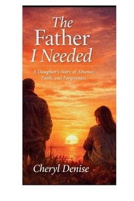 The Father I Needed: A Daughter's Story of Absence, Faith, and Forgiveness by Denise, Cheryl