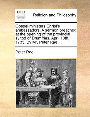 Gospel ministers Christ's ambassadors. A sermon preached at the opening of the provincial synod of Drumfries, April 10th, 1733. By Mr. Peter Rae ... by Rae, Peter