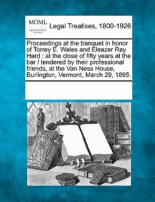 Proceedings at the Banquet in Honor of Torrey E. Wales and Eleazer Ray Hard: At the Close of Fifty Years at the Bar / Tendered by Their Professional F by Multiple Contributors