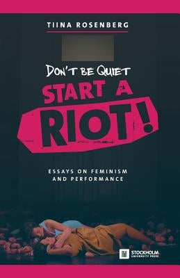 Don't Be Quiet, Start a Riot! Essays on Feminism and Performance by Rosenberg, Tiina