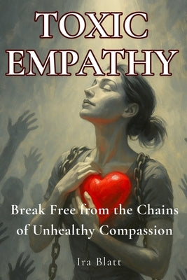 Toxic Empathy: Break Free from the Soul-Sucking Chains of Unhealthy Compassion by Blatt, Ira